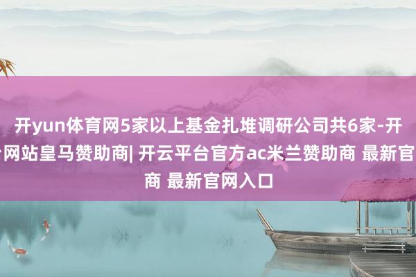 开yun体育网5家以上基金扎堆调研公司共6家-开云平台网站皇马赞助商| 开云平台官方ac米兰赞助商 最新官网入口