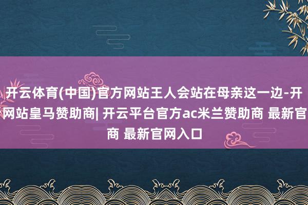 开云体育(中国)官方网站王人会站在母亲这一边-开云平台网站皇马赞助商| 开云平台官方ac米兰赞助商 最新官网入口