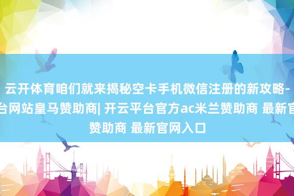 云开体育咱们就来揭秘空卡手机微信注册的新攻略-开云平台网站皇马赞助商| 开云平台官方ac米兰赞助商 最新官网入口