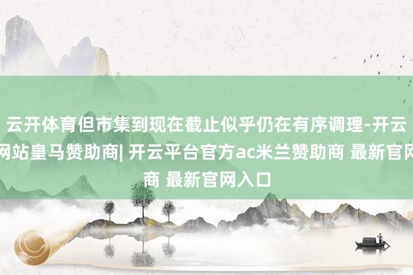 云开体育但市集到现在截止似乎仍在有序调理-开云平台网站皇马赞助商| 开云平台官方ac米兰赞助商 最新官网入口