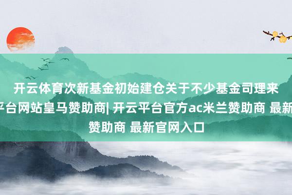 开云体育　　次新基金初始建仓　　关于不少基金司理来说-开云平台网站皇马赞助商| 开云平台官方ac米兰赞助商 最新官网入口