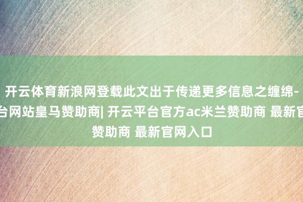 开云体育新浪网登载此文出于传递更多信息之缠绵-开云平台网站皇马赞助商| 开云平台官方ac米兰赞助商 最新官网入口