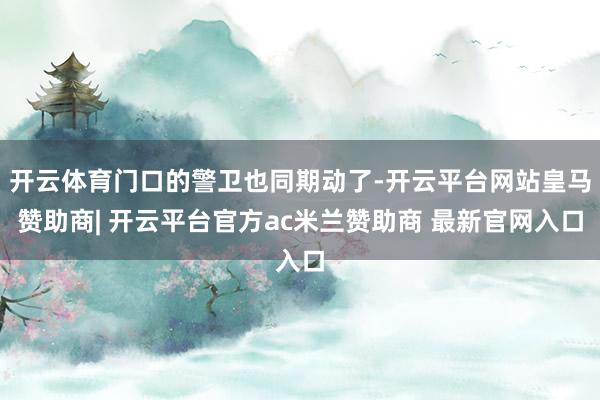 开云体育门口的警卫也同期动了-开云平台网站皇马赞助商| 开云平台官方ac米兰赞助商 最新官网入口