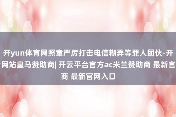 开yun体育网照章严厉打击电信糊弄等罪人团伙-开云平台网站皇马赞助商| 开云平台官方ac米兰赞助商 最新官网入口