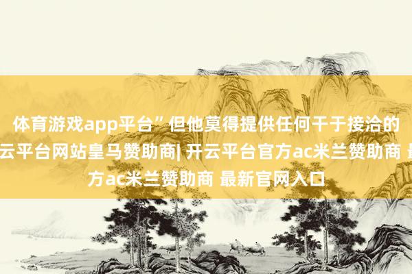体育游戏app平台”但他莫得提供任何干于接洽的具体细节-开云平台网站皇马赞助商| 开云平台官方ac米兰赞助商 最新官网入口