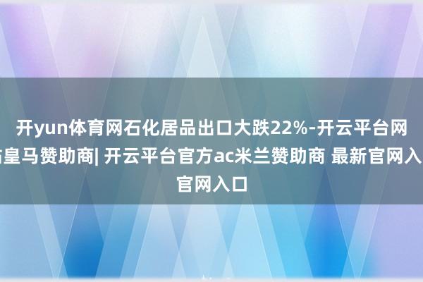 开yun体育网石化居品出口大跌22%-开云平台网站皇马赞助商| 开云平台官方ac米兰赞助商 最新官网入口