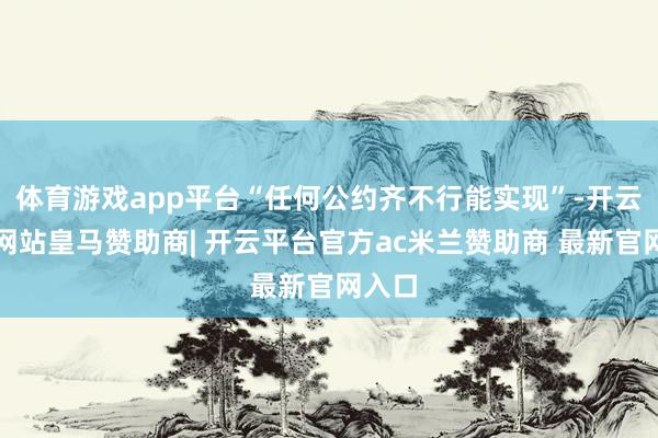 体育游戏app平台“任何公约齐不行能实现”-开云平台网站皇马赞助商| 开云平台官方ac米兰赞助商 最新官网入口