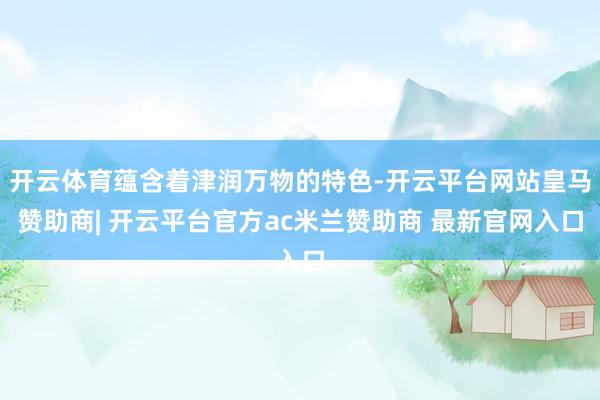 开云体育蕴含着津润万物的特色-开云平台网站皇马赞助商| 开云平台官方ac米兰赞助商 最新官网入口