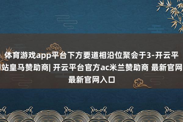 体育游戏app平台下方要道相沿位聚会于3-开云平台网站皇马赞助商| 开云平台官方ac米兰赞助商 最新官网入口