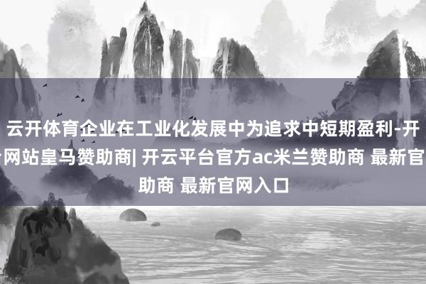 云开体育企业在工业化发展中为追求中短期盈利-开云平台网站皇马赞助商| 开云平台官方ac米兰赞助商 最新官网入口