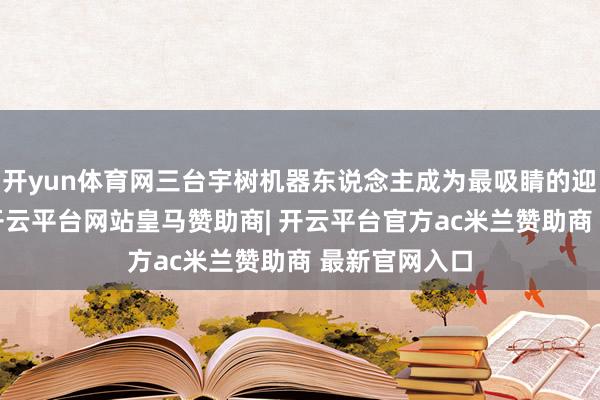 开yun体育网三台宇树机器东说念主成为最吸睛的迎宾“明星”-开云平台网站皇马赞助商| 开云平台官方ac米兰赞助商 最新官网入口
