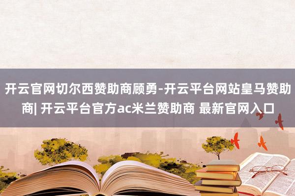 开云官网切尔西赞助商顾勇-开云平台网站皇马赞助商| 开云平台官方ac米兰赞助商 最新官网入口