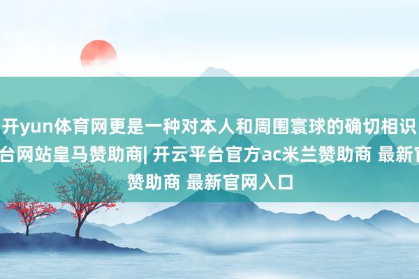 开yun体育网更是一种对本人和周围寰球的确切相识-开云平台网站皇马赞助商| 开云平台官方ac米兰赞助商 最新官网入口