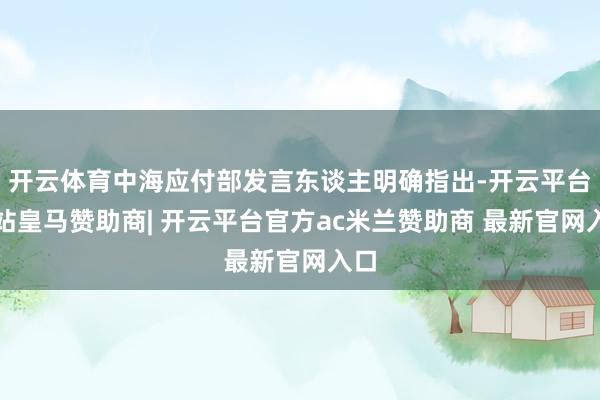 开云体育中海应付部发言东谈主明确指出-开云平台网站皇马赞助商| 开云平台官方ac米兰赞助商 最新官网入口
