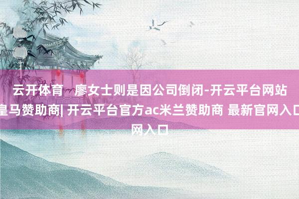 云开体育   廖女士则是因公司倒闭-开云平台网站皇马赞助商| 开云平台官方ac米兰赞助商 最新官网入口