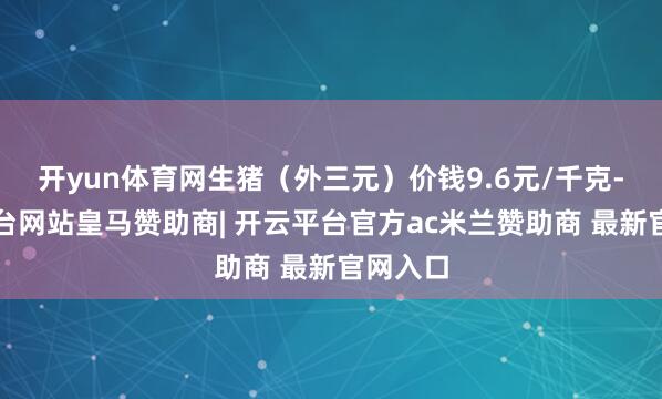 开yun体育网生猪（外三元）价钱9.6元/千克-开云平台网站皇马赞助商| 开云平台官方ac米兰赞助商 最新官网入口