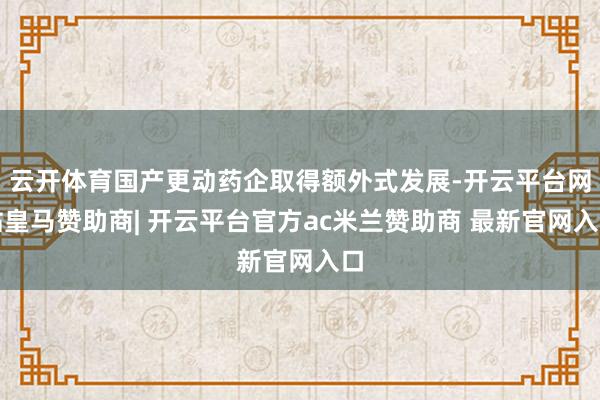 云开体育国产更动药企取得额外式发展-开云平台网站皇马赞助商| 开云平台官方ac米兰赞助商 最新官网入口