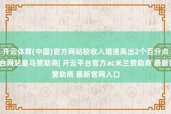 开云体育(中国)官方网站较收入增速高出2个百分点-开云平台网站皇马赞助商| 开云平台官方ac米兰赞助商 最新官网入口