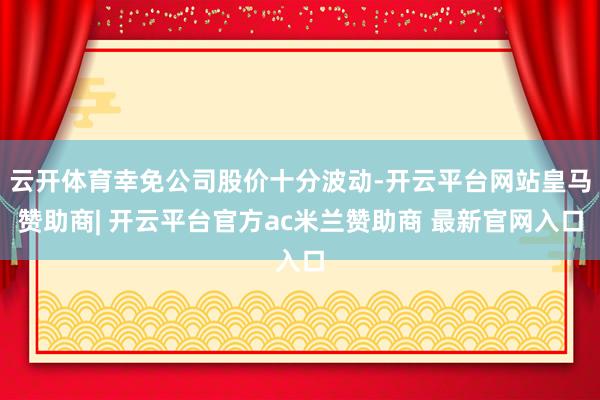 云开体育幸免公司股价十分波动-开云平台网站皇马赞助商| 开云平台官方ac米兰赞助商 最新官网入口
