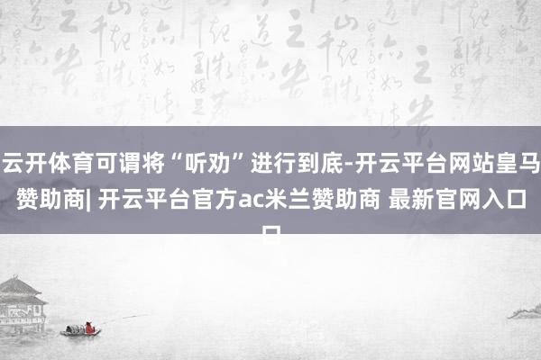 云开体育可谓将“听劝”进行到底-开云平台网站皇马赞助商| 开云平台官方ac米兰赞助商 最新官网入口