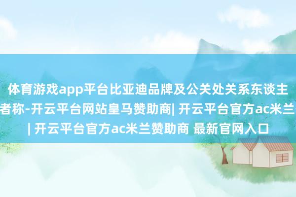 体育游戏app平台比亚迪品牌及公关处关系东谈主士酬谢南齐湾财社记者称-开云平台网站皇马赞助商| 开云平台官方ac米兰赞助商 最新官网入口