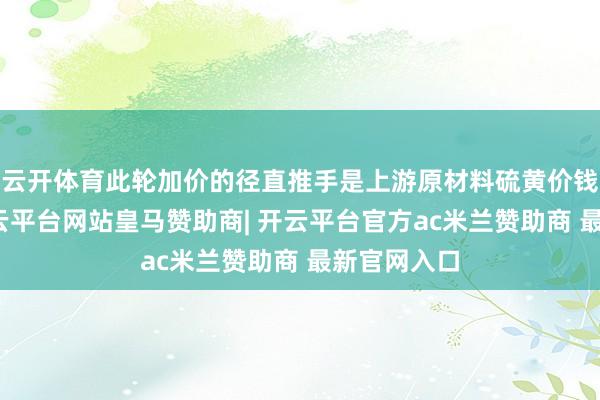 云开体育此轮加价的径直推手是上游原材料硫黄价钱的高涨-开云平台网站皇马赞助商| 开云平台官方ac米兰赞助商 最新官网入口