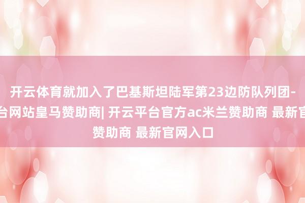开云体育就加入了巴基斯坦陆军第23边防队列团-开云平台网站皇马赞助商| 开云平台官方ac米兰赞助商 最新官网入口