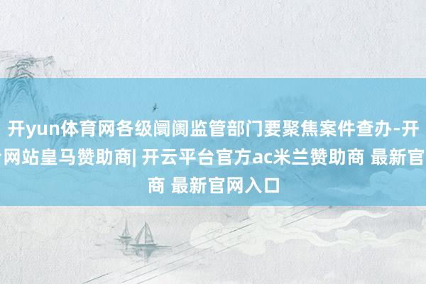 开yun体育网各级阛阓监管部门要聚焦案件查办-开云平台网站皇马赞助商| 开云平台官方ac米兰赞助商 最新官网入口