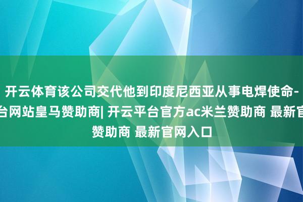 开云体育该公司交代他到印度尼西亚从事电焊使命-开云平台网站皇马赞助商| 开云平台官方ac米兰赞助商 最新官网入口