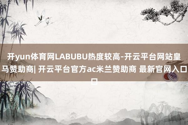 开yun体育网LABUBU热度较高-开云平台网站皇马赞助商| 开云平台官方ac米兰赞助商 最新官网入口
