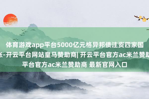 体育游戏app平台5000亿元格异邦债注资四家国有大行已通盘到账-开云平台网站皇马赞助商| 开云平台官方ac米兰赞助商 最新官网入口