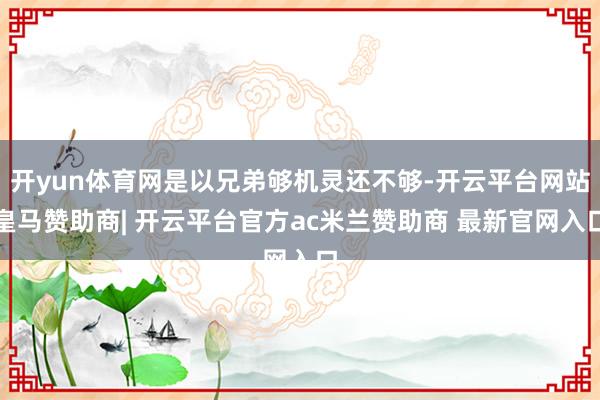 开yun体育网是以兄弟够机灵还不够-开云平台网站皇马赞助商| 开云平台官方ac米兰赞助商 最新官网入口
