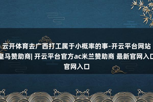 云开体育去广西打工属于小概率的事-开云平台网站皇马赞助商| 开云平台官方ac米兰赞助商 最新官网入口