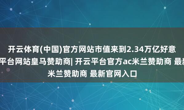 开云体育(中国)官方网站市值来到2.34万亿好意思元-开云平台网站皇马赞助商| 开云平台官方ac米兰赞助商 最新官网入口
