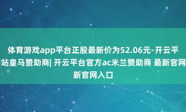 体育游戏app平台正股最新价为52.06元-开云平台网站皇马赞助商| 开云平台官方ac米兰赞助商 最新官网入口