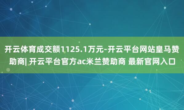 开云体育成交额1125.1万元-开云平台网站皇马赞助商| 开云平台官方ac米兰赞助商 最新官网入口