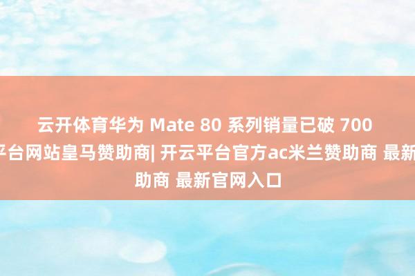 云开体育华为 Mate 80 系列销量已破 700 万-开云平台网站皇马赞助商| 开云平台官方ac米兰赞助商 最新官网入口