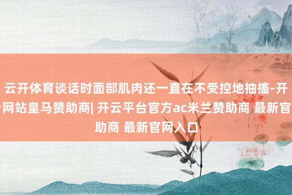 云开体育谈话时面部肌肉还一直在不受控地抽搐-开云平台网站皇马赞助商| 开云平台官方ac米兰赞助商 最新官网入口