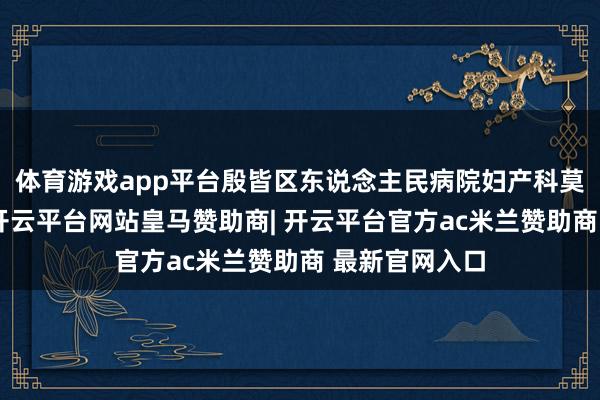 体育游戏app平台殷皆区东说念主民病院妇产科莫得遴荐退守-开云平台网站皇马赞助商| 开云平台官方ac米兰赞助商 最新官网入口