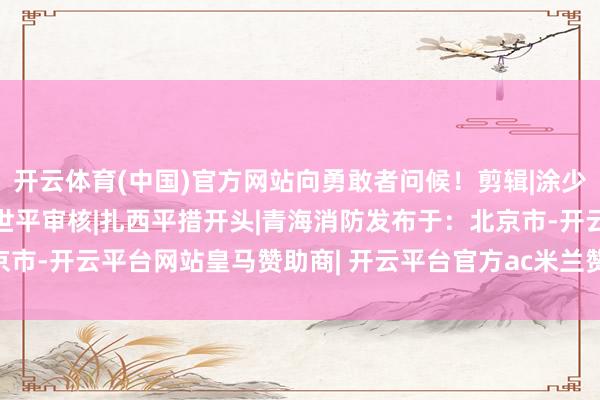 开云体育(中国)官方网站向勇敢者问候！剪辑|涂少雯校对|张莉娜初审|康世平审核|扎西平措开头|青海消防发布于：北京市-开云平台网站皇马赞助商| 开云平台官方ac米兰赞助商 最新官网入口