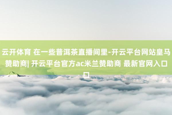 云开体育 在一些普洱茶直播间里-开云平台网站皇马赞助商| 开云平台官方ac米兰赞助商 最新官网入口