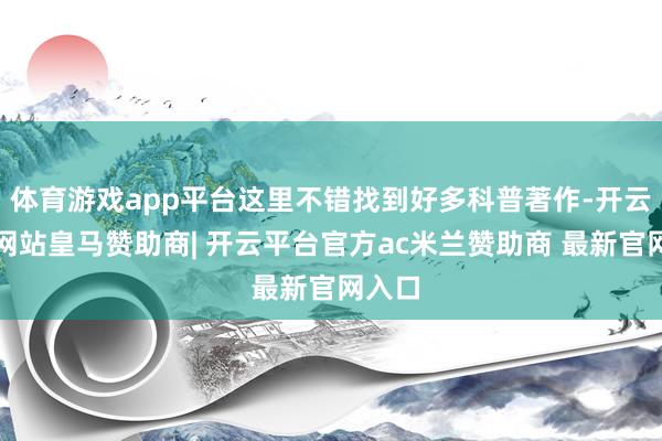 体育游戏app平台这里不错找到好多科普著作-开云平台网站皇马赞助商| 开云平台官方ac米兰赞助商 最新官网入口