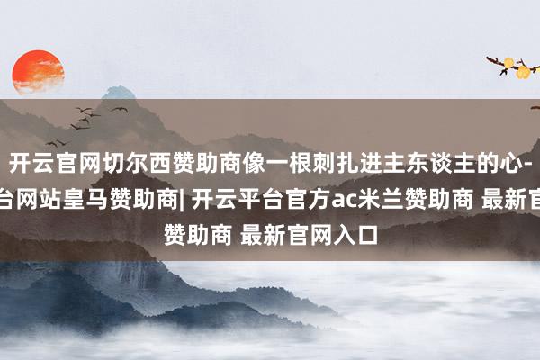 开云官网切尔西赞助商像一根刺扎进主东谈主的心-开云平台网站皇马赞助商| 开云平台官方ac米兰赞助商 最新官网入口