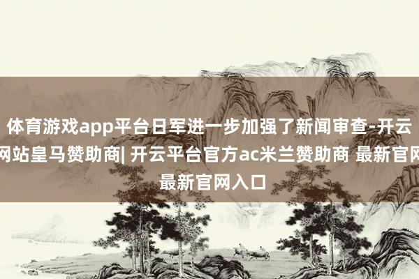 体育游戏app平台日军进一步加强了新闻审查-开云平台网站皇马赞助商| 开云平台官方ac米兰赞助商 最新官网入口