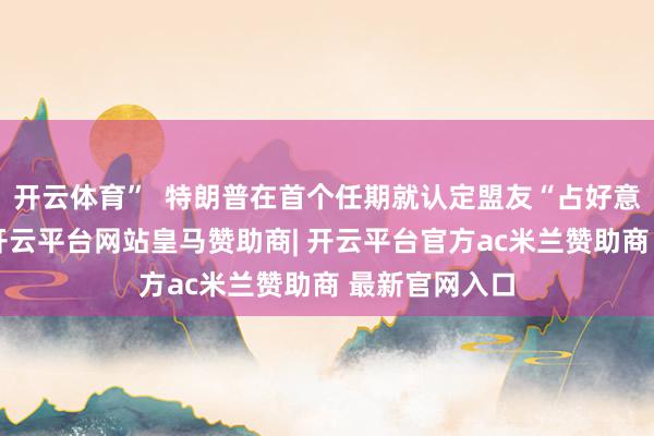 开云体育”  特朗普在首个任期就认定盟友“占好意思国低廉”-开云平台网站皇马赞助商| 开云平台官方ac米兰赞助商 最新官网入口
