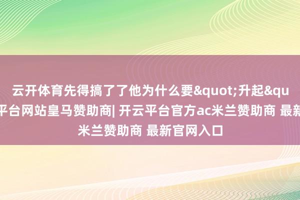 云开体育先得搞了了他为什么要"升起"-开云平台网站皇马赞助商| 开云平台官方ac米兰赞助商 最新官网入口
