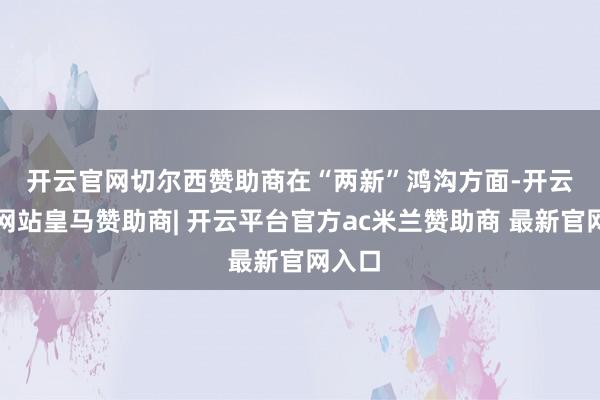 开云官网切尔西赞助商　　在“两新”鸿沟方面-开云平台网站皇马赞助商| 开云平台官方ac米兰赞助商 最新官网入口