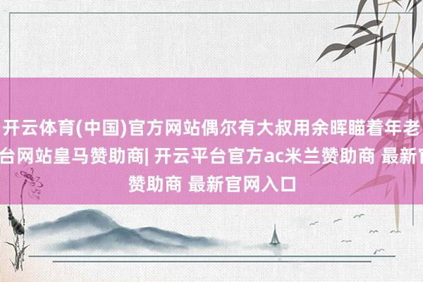开云体育(中国)官方网站偶尔有大叔用余晖瞄着年老-开云平台网站皇马赞助商| 开云平台官方ac米兰赞助商 最新官网入口