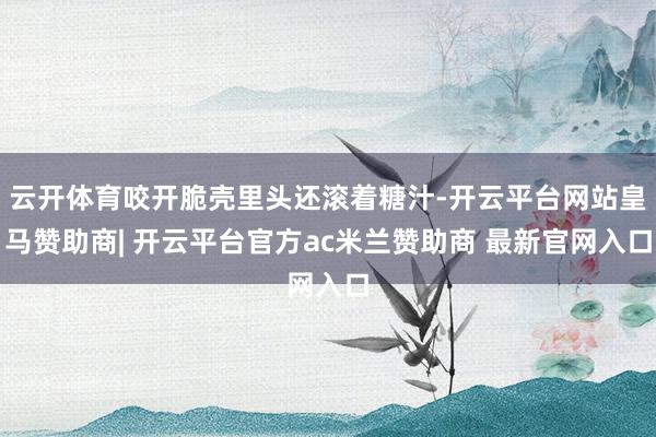 云开体育咬开脆壳里头还滚着糖汁-开云平台网站皇马赞助商| 开云平台官方ac米兰赞助商 最新官网入口
