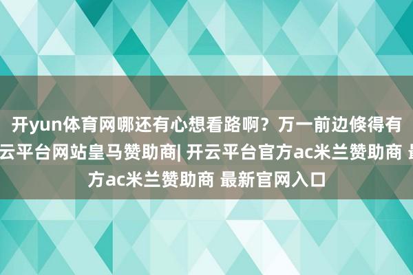 开yun体育网哪还有心想看路啊？万一前边倏得有个阻滞物-开云平台网站皇马赞助商| 开云平台官方ac米兰赞助商 最新官网入口